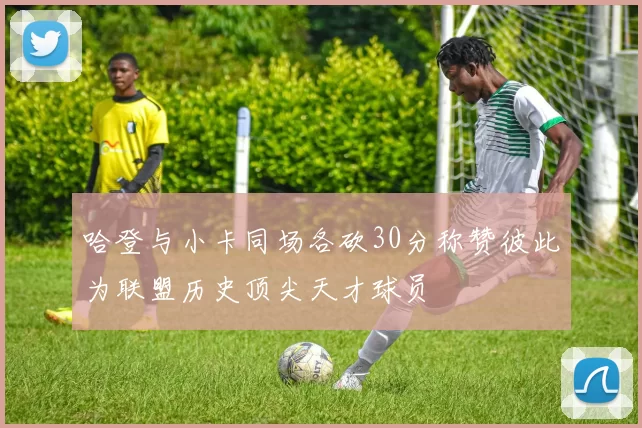 哈登与小卡同场各砍30分称赞彼此为联盟历史顶尖天才球员