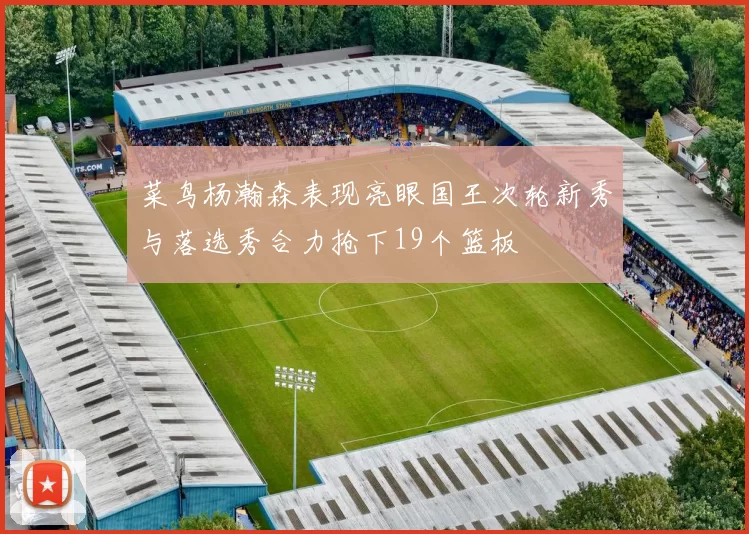 菜鸟杨瀚森表现亮眼国王次轮新秀与落选秀合力抢下19个篮板