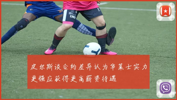 皮尔斯谈合约差异认为华莱士实力更强应获得更高薪资待遇