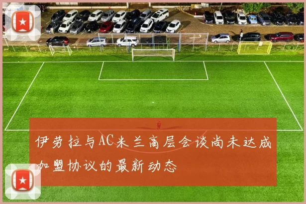 伊劳拉与AC米兰高层会谈尚未达成加盟协议的最新动态