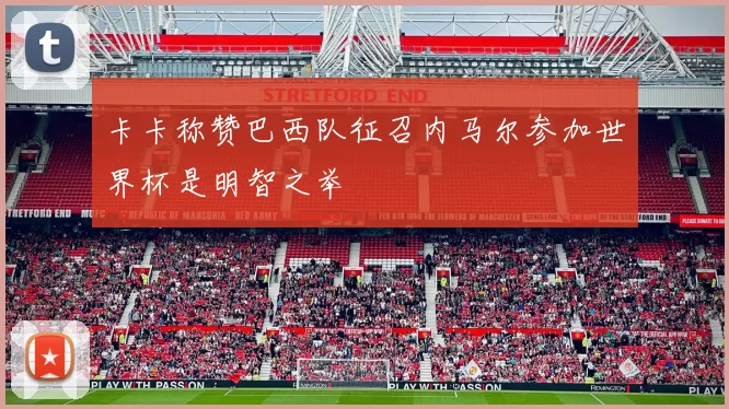 卡卡称赞巴西队征召内马尔参加世界杯是明智之举