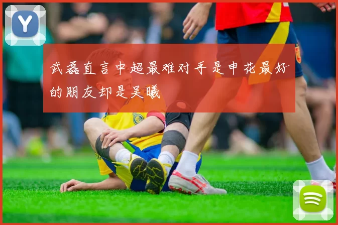 武磊直言中超最难对手是申花最好的朋友却是吴曦