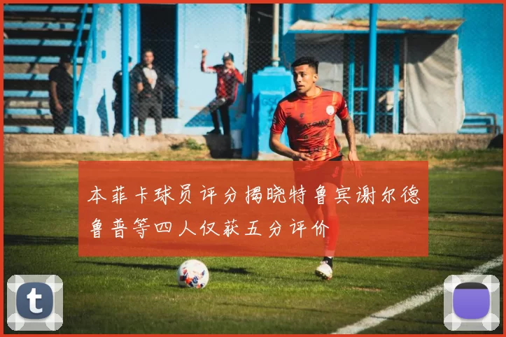 本菲卡球员评分揭晓特鲁宾谢尔德鲁普等四人仅获五分评价