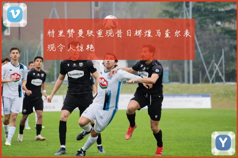 特里赞曼联重现昔日辉煌马奎尔表现令人惊艳